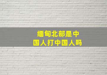 缅甸北部是中国人打中国人吗