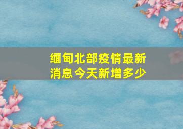 缅甸北部疫情最新消息今天新增多少