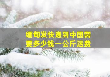 缅甸发快递到中国需要多少钱一公斤运费