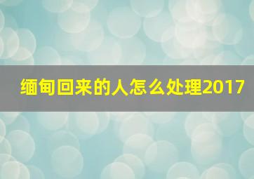 缅甸回来的人怎么处理2017