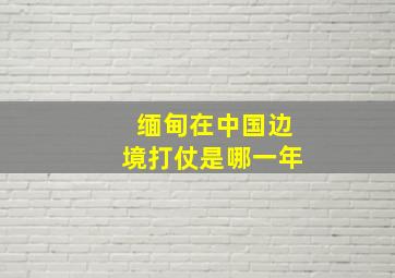 缅甸在中国边境打仗是哪一年