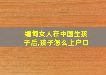 缅甸女人在中国生孩子后,孩子怎么上户口