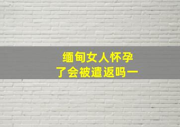 缅甸女人怀孕了会被遣返吗一