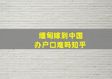 缅甸嫁到中国办户口难吗知乎