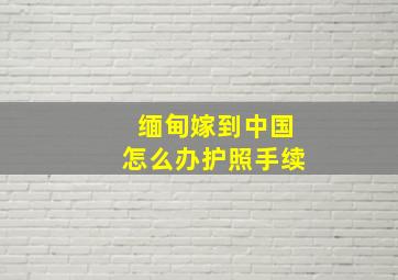 缅甸嫁到中国怎么办护照手续