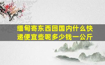 缅甸寄东西回国内什么快递便宜些呢多少钱一公斤