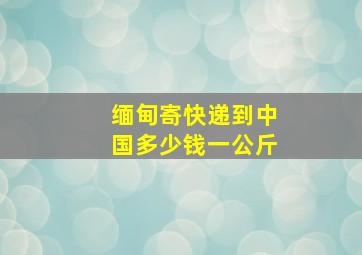 缅甸寄快递到中国多少钱一公斤