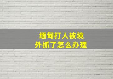 缅甸打人被境外抓了怎么办理