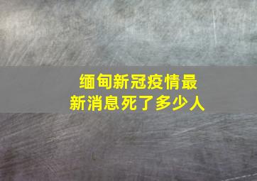 缅甸新冠疫情最新消息死了多少人