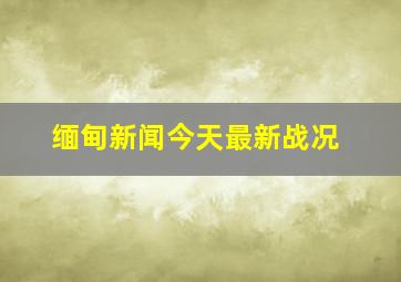 缅甸新闻今天最新战况