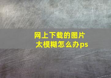 网上下载的图片太模糊怎么办ps