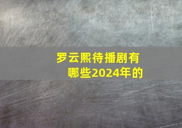 罗云熙待播剧有哪些2024年的