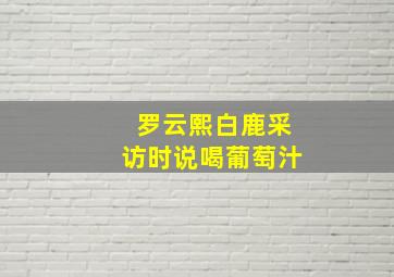 罗云熙白鹿采访时说喝葡萄汁