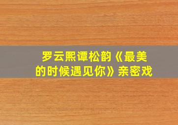 罗云熙谭松韵《最美的时候遇见你》亲密戏