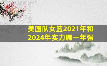 美国队女篮2021年和2024年实力哪一年强