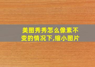 美图秀秀怎么像素不变的情况下,缩小图片