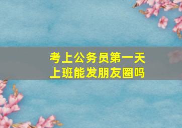 考上公务员第一天上班能发朋友圈吗