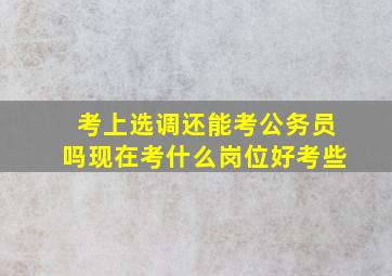 考上选调还能考公务员吗现在考什么岗位好考些