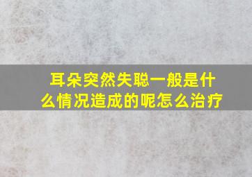 耳朵突然失聪一般是什么情况造成的呢怎么治疗