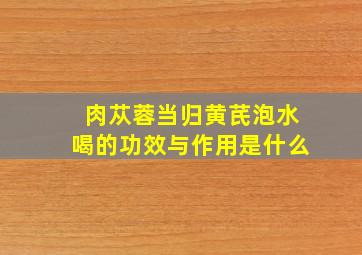 肉苁蓉当归黄芪泡水喝的功效与作用是什么