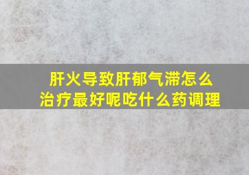 肝火导致肝郁气滞怎么治疗最好呢吃什么药调理