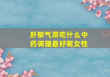 肝郁气滞吃什么中药调理最好呢女性