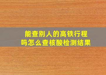 能查别人的高铁行程吗怎么查核酸检测结果