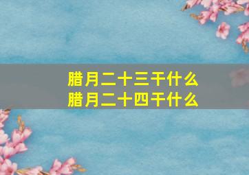 腊月二十三干什么腊月二十四干什么