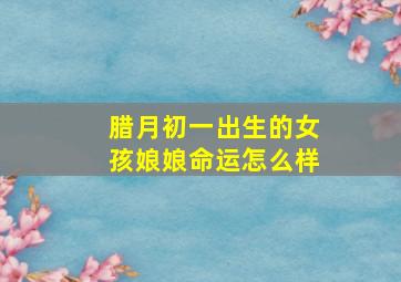 腊月初一出生的女孩娘娘命运怎么样