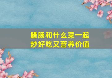 腊肠和什么菜一起炒好吃又营养价值