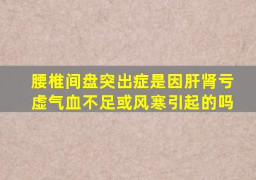 腰椎间盘突出症是因肝肾亏虚气血不足或风寒引起的吗