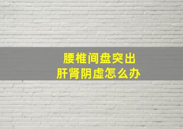 腰椎间盘突出肝肾阴虚怎么办