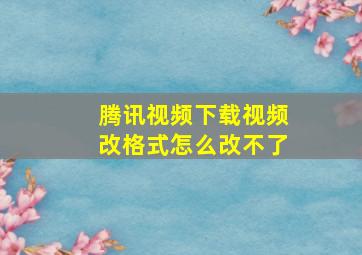 腾讯视频下载视频改格式怎么改不了