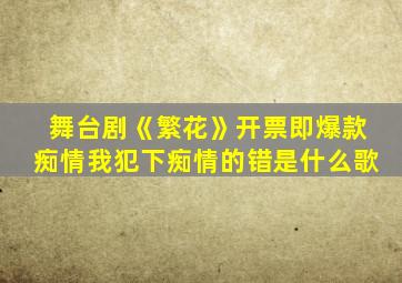 舞台剧《繁花》开票即爆款痴情我犯下痴情的错是什么歌