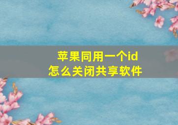 苹果同用一个id怎么关闭共享软件