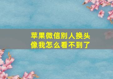 苹果微信别人换头像我怎么看不到了