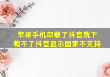 苹果手机卸载了抖音就下载不了抖音显示国家不支持