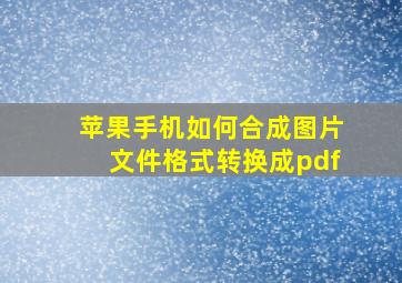 苹果手机如何合成图片文件格式转换成pdf