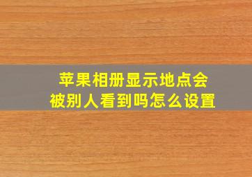 苹果相册显示地点会被别人看到吗怎么设置