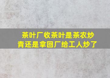 茶叶厂收茶叶是茶农炒青还是拿回厂给工人炒了