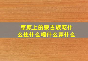 草原上的蒙古族吃什么住什么喝什么穿什么