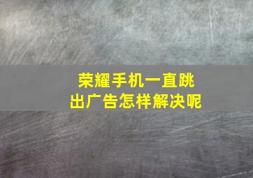 荣耀手机一直跳出广告怎样解决呢