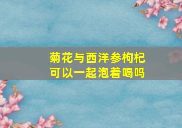 菊花与西洋参枸杞可以一起泡着喝吗