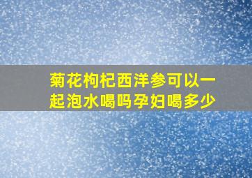 菊花枸杞西洋参可以一起泡水喝吗孕妇喝多少