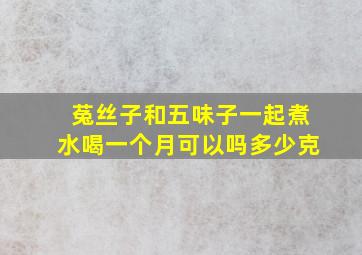 菟丝子和五味子一起煮水喝一个月可以吗多少克