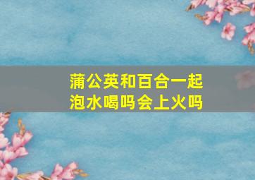 蒲公英和百合一起泡水喝吗会上火吗