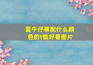 蓝牛仔裤配什么颜色的t恤好看图片