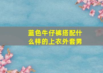 蓝色牛仔裤搭配什么样的上衣外套男