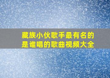 藏族小伙歌手最有名的是谁唱的歌曲视频大全