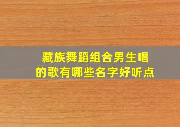 藏族舞蹈组合男生唱的歌有哪些名字好听点